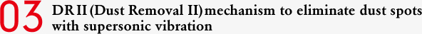 03 DR II (Dust Removal II) mechanism to eliminate dust spots with supersonic vibration