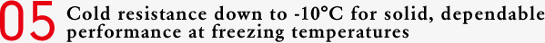 05 Cold resistance down to -10°C for solid, dependable performance at freezing temperatures