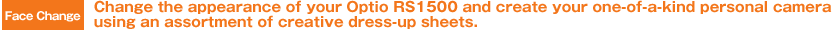 Face Change Change the appearance of your Optio RS1500 and create your one-of-a-kind personal camera using an assortment of creative dress-up sheets.