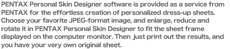 PENTAX Personal Skin Designer software is provided as a service from PENTAX for the effortless creation of personalized dress-up sheets.Choose your favorite JPEG-format image, and enlarge, reduce and rotate it in PENTAX Personal Skin Designer to fit the sheet frame displayed on the computer monitor. Then just print out the results, and you have your very own original sheet.