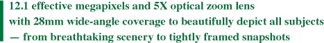 12.1 effective megapixels and 5X optical zoom lens with 28mm wide-angle coverage to beautifully depict all subjects - from breathtaking scenery to tightly framed snapshots