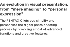 An evolution in visual presentation, from mere imaging  to personal expression The PENTAX Q lets you simplify and personalize the digital photo-shooting process by providing a host of advanced functions and creative features. 