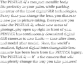 The PENTAX Q's compact metallic body fits perfectly in your palm, while packing an array of the latest digital SLR technologies.  Every time you change the lens, you discover a new joy in picture-taking. Everywhere you take the PENTAX Q, whole new areas of photography open up right in front of you.  PENTAX has continuously downsized digital SLR cameras to new limits - time after time, and model after model.  Now, the world's smallest, lightest digital interchangeable-lens camera* has been born from the PENTAX legacy.  The PENTAX Q - it's the camera that will completely change the way you take pictures! 