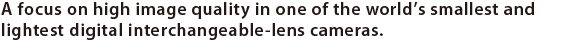 A focus on high image quality in one of the world’s smallest and lightest* digital interchangeable-lens cameras.