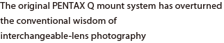 The original PENTAX Q mount system has overturned the conventional wisdom of interchangeable-lens photography