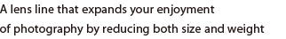 A lens line that expands your enjoyment of photography by reducing both size and weight