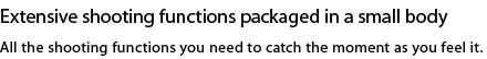 Extensive shooting functions packaged in a small body. All the shooting functions you need to catch the moment as you feel it.