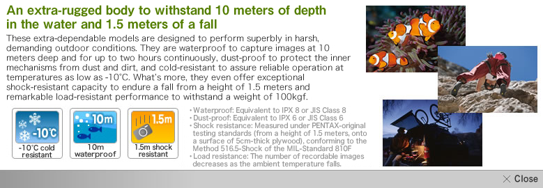 水深10mで連続2時間の水中撮影が可能な防水性能、カメラを泥やホコリから守る防塵性能とマイナス10度の低温下でも作動する耐寒性能に加え、1.5mの高さからの落下に耐える耐衝撃性能と100kgfまでの重さに耐える耐荷重構造など、過酷なアウトドアでの使用に耐えるタフネスボディ。