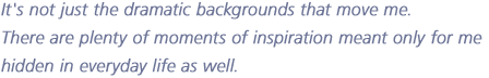 It's not just the dramatic backgrounds that move me. 
There are plenty of moments of inspiration meant only for me
hidden in everyday life as well.