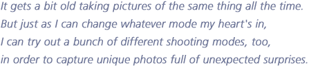 It gets a bit old taking pictures of the same thing all the time.  But just as I can change whatever mode my heart's in,  I can try out a bunch of different shooting modes, too,  in order to capture unique photos full of unexpected surprises.