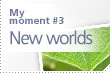 My moment #3 New worlds