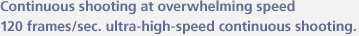 Continuous shooting at overwhelming speed 120 frames/sec. ultra-high-speed continuous shooting.