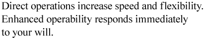 Direct operations increase speed and flexibility. Enhanced operability responds immediately to your will. 