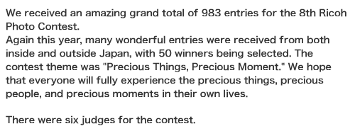 We received an amazing grand total of 983 entries for the 8th Ricoh Photo Contest.  Again this year, many wonderful entries were received from both inside and outside Japan, with 50 winners being selected. The contest theme was "Precious Things, Precious Moment." We hope that everyone will fully experience the precious things, precious people, and precious moments in their own lives.   There were six judges for the contest. 