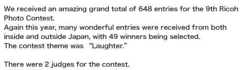We received an amazing grand total of 648 entries for the 9th Ricoh Photo Contest. Again this year, many wonderful entries were received from both inside and outside Japan, with 49 winners being selected. The contest theme was “Laughter.”  There were 2 judges for the contest.