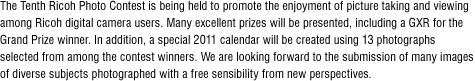 The Tenth Ricoh Photo Contest is being held to promote the enjoyment of picture taking and viewing among Ricoh digital camera users. Many excellent prizes will be presented, including a GXR for the Grand Prize winner. In addition, a special 2011 calendar will be created using 13 photographs selected from among the contest winners. We are looking forward to the submission of many images of diverse subjects photographed with a free sensibility from new perspectives.