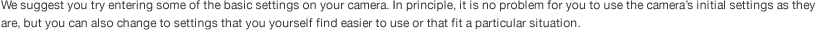 We suggest you try entering some of the basic settings on your camera. In principle, it is no problem for you to use the camera’s initial settings as they are, but you can also change to settings that you yourself find easier to use or that fit a particular situation.  
