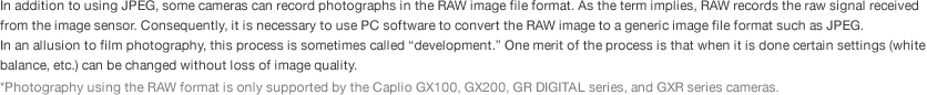 In addition to using JPEG, some cameras can record photographs in the RAW image file format. As the term implies, RAW records the raw signal received from the image sensor. Consequently, it is necessary to use PC software to convert the RAW image to a generic image file format such as JPEG.  In an allusion to film photography, this process is sometimes called “development.” One merit of the process is that when it is done certain settings (white balance, etc.) can be changed without loss of image quality. *Photography using the RAW format is only supported by the Caplio GX100, GX200, GR DIGITAL series, and GXR series cameras. 