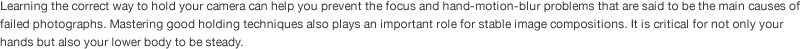 Learning the correct way to hold your camera can help you prevent the focus and hand-motion-blur problems that are said to be the main causes of failed photographs. Mastering good holding techniques also plays an important role for stable image compositions. It is critical for not only your hands but also your lower body to be steady. 