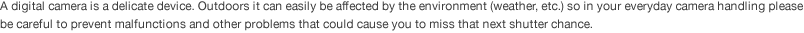 A digital camera is a delicate device. Outdoors it can easily be affected by the environment (weather, etc.) so in your everyday camera handling please be careful to prevent malfunctions and other problems that could cause you to miss that next shutter chance. 