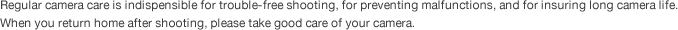 Regular camera care is indispensible for trouble-free shooting, for preventing malfunctions, and for insuring long camera life. When you return home after shooting, please take good care of your camera.