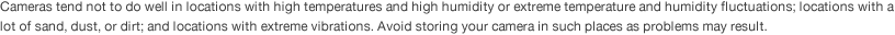 Cameras tend not to do well in locations with high temperatures and high humidity or extreme temperature and humidity fluctuations; locations with a lot of sand, dust, or dirt; and locations with extreme vibrations. Avoid storing your camera in such places as problems may result.