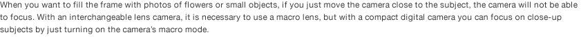 When you want to fill the frame with photos of flowers or small objects, if you just move the camera close to the subject, the camera will not be able to focus. With an interchangeable lens camera, it is necessary to use a macro lens, but with a compact digital camera you can focus on close-up subjects by just turning on the camera’s macro mode. 