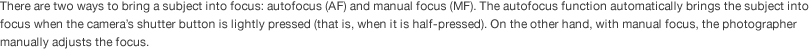 There are two ways to bring a subject into focus: autofocus (AF) and manual focus (MF). The autofocus function automatically brings the subject into focus when the camera’s shutter button is lightly pressed (that is, when it is half-pressed). On the other hand, with manual focus, the photographer manually adjusts the focus.