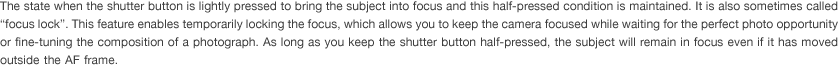 The state when the shutter button is lightly pressed to bring the subject into focus and this half-pressed condition is maintained. It is also sometimes called “focus lock”. This feature enables temporarily locking the focus, which allows you to keep the camera focused while waiting for the perfect photo opportunity or fine-tuning the composition of a photograph. As long as you keep the shutter button half-pressed, the subject will remain in focus even if it has moved outside the AF frame.
