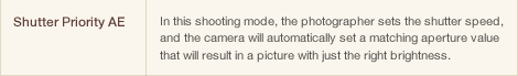 Shutter Priority AE In this shooting mode, the photographer sets the shutter speed, and the camera will automatically set a matching aperture value that will result in a picture with just the right brightness. 