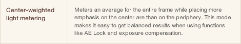 Center-weighted light metering Meters an average for the entire frame while placing more emphasis on the center are than on the periphery. This mode makes it easy to get balanced results when using functions like AE Lock and exposure compensation.
