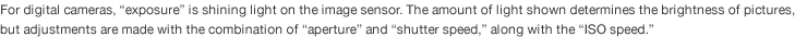 For digital cameras, “exposure” is shining light on the image sensor. The amount of light shown determines the brightness of pictures,  but adjustments are made with the combination of “aperture” and “shutter speed,” along with the “ISO speed.” 