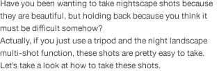 Have you been wanting to take nightscape shots because they are beautiful, but holding back because you think it must be difficult somehow?  Actually, if you just use a tripod and the night landscape multi-shot function, these shots are pretty easy to take. Let’s take a look at how to take these shots. 