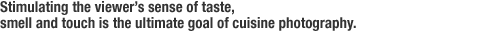 Stimulating the viewer$B!G(Bs sense of taste, smell and touch is the ultimate goal of cuisine photography.
