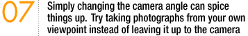 07 Simply changing the camera angle can spice things up. Try taking photographs from your own viewpoint instead of leaving it up to the camera