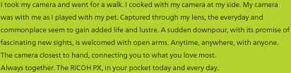 I took my camera and went for a walk. I cooked with my camera at my side. My camera was with me as I played with my pet. Captured through my lens, the everyday and commonplace seem to gain added life and lustre. A sudden downpour, with its promise of fascinating new sights, is welcomed with open arms. Anytime, anywhere, with anyone. The camera closest to hand, connecting you to what you love most. Always together. –––– The RICOH PX, in your pocket today and every day.