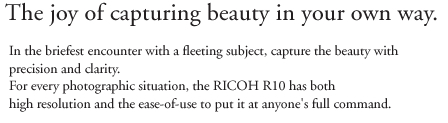 The joy of capturing beauty in your own way. In the briefest encounter with a fleeting subject, capture the beauty with precision and clarity. For every photographic situation, the RICOH R10 has both high resolution and the ease-of-use to put it at anyone's full command.