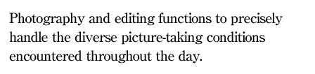Photography and editing functions to precisely handle the diverse picture-taking conditions encountered throughout the day.