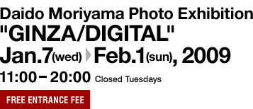 Daido Moriyama Photo Exhibition"GINZA/DIGITAL" Jan. 7 (Wed.) to Feb. 1 (Sun.), 2009 11:00 - 20:00 Closed Tuesdays Free entrance fee