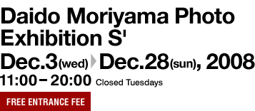 Daido Moriyama Photo Exhibition S' Dec. 3 (Wed.) to Dec. 28 (Sun.), 2008 11:00 - 20:00 Closed Tuesdays Free entrance fee