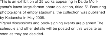 This is an exhibition of 25 works appearing in Daido Moriyama's latest large-format photo collection, titled S'. Featuring photographs of empty stadiums, the collection was published by Kodansha in May 2008. *Panel discussions and book-signing events are planned.The schedule and other details will be posted on this website as soon as they are decided.