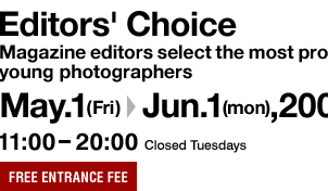 Editors' Choice Magazine editors select the most promising young photographers Apr.1(wed)-Apr.27(mon),2009 11:00-20:00 Closed Tuesdays FREE ENTRANCE FEE
