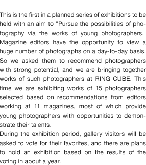 This is the first in a planned series of exhibitions to be held with an aim to "Pursue the possibilities of photography via the works of young photographers." Magazine editors have the opportunity to view a huge number of photographs on a day-to-day basis. So we asked them to recommend photographers with strong potential, and we are bringing together works of such photographers at RING CUBE. This time we are exhibiting works of 15 photographers selected based on recommendations from editors working at 11 magazines, most of which provide young photographers with opportunities to demonstrate their talents.  During the exhibition period, gallery visitors will be asked to vote for their favorites, and there are plans to hold an exhibition based on the results of the voting in about a year.  