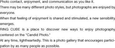 Photo contact, enjoyment, and communication as you like it. There may be many different photo styles, but photographs are enjoyed by everyone.  When that feeling of enjoyment is shared and stimulated, a new sensibility emerges.  RING CUBE is a place to discover new ways to enjoy photography centered on the "Candid Photo." At any time, lightheartedly. This is a photo gallery that encourages participation by as many people as possible.
