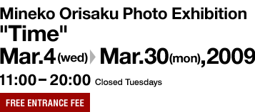 Mineko Orisaku Photo Exhibition "Time" Mar.4(wed)-Mar.30(mon),2009 11:00-20:00 Closed Tuesdays FREE ENTRANCE FEE