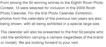 From among the 50 winning entries to the Eighth Ricoh Photo Contest, 13 were selected for inclusion in the 2009 Ricoh Photo Calendar. For the first Photo Calendar Exhibition, photos from the calendars of the previous two years are also being shown, with all being exhibited in a special large size.  The 2009 Ricoh Photo Calendars are to be presented to 300 people selected at random from among those applying on the website. The calendar will also be presented to the first 50 people who visit the exhibition carrying a camera (regardless of the brand or model). We are looking forward to your visit.