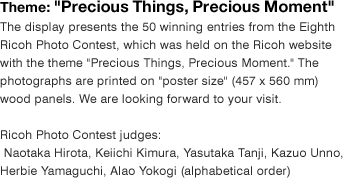 Theme: "Precious Things, Precious Moment" The display presents the 50 winning entries from the Eighth Ricoh Photo Contest, which was held on the Ricoh website with the theme "Precious Things, Precious Moment." The photographs are printed on "poster size" (457 x 560 mm) wood panels. We are looking forward to your visit.  Ricoh Photo Contest judges:  Naotaka Hirota, Keiichi Kimura, Yasutaka Tanji, Kazuo Unno, Herbie Yamaguchi, Alao Yokogi (alphabetical order)