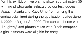 For this exhibition, we plan to show approximately 50 winning photographs selected by contest judges Masashi Asada and Kayo Ume from among the entries submitted during the application period June 1, 2009 to August 21, 2009. The contest theme was "Laughter," and photos taken with Ricoh compact digital cameras were eligible for entry.