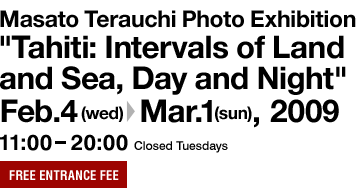 Masato Terauchi Photo Exhibition "Tahiti: Intervals of Land and Sea, Day and Night" Feb. 3 (Wed.) to Mar. 1 (Sun.), 2009 11:00 - 20:00 Closed Tuesdays Free entrance fee