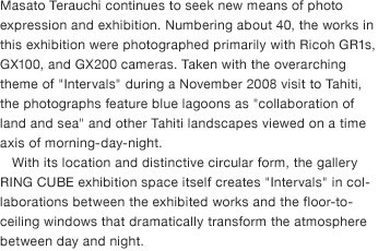 Masato Terauchi continues to seek new means of photo expression and exhibition. Numbering about 40, the works in this exhibition were photographed primarily with Ricoh GR1s, GX100, and GX200 cameras. Taken with the overarching theme of "Intervals" during a November 2008 visit to Tahiti, the photographs feature blue lagoons as "collaboration of land and sea" and other Tahiti landscapes viewed on a time axis of morning-day-night. With its location and distinctive circular form, the gallery RING CUBE exhibition space itself creates "Intervals" in collaborations between the exhibited works and the floor-to-ceiling windows that dramatically transform the atmosphere between day and night.